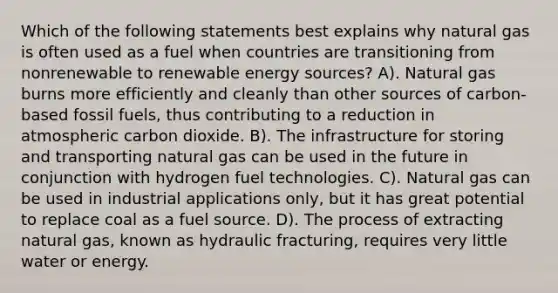 Which of the following statements best explains why natural gas is often used as a fuel when countries are transitioning from nonrenewable to renewable energy sources? A). Natural gas burns more efficiently and cleanly than other sources of carbon-based fossil fuels, thus contributing to a reduction in atmospheric carbon dioxide. B). The infrastructure for storing and transporting natural gas can be used in the future in conjunction with hydrogen fuel technologies. C). Natural gas can be used in industrial applications only, but it has great potential to replace coal as a fuel source. D). The process of extracting natural gas, known as hydraulic fracturing, requires very little water or energy.