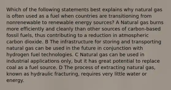 Which of the following statements best explains why natural gas is often used as a fuel when countries are transitioning from nonrenewable to renewable energy sources? A Natural gas burns more efficiently and cleanly than other sources of carbon-based fossil fuels, thus contributing to a reduction in atmospheric carbon dioxide. B The infrastructure for storing and transporting natural gas can be used in the future in conjunction with hydrogen fuel technologies. C Natural gas can be used in industrial applications only, but it has great potential to replace coal as a fuel source. D The process of extracting natural gas, known as hydraulic fracturing, requires very little water or energy.