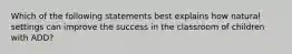 Which of the following statements best explains how natural settings can improve the success in the classroom of children with ADD?