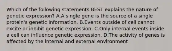 Which of the following statements BEST explains the nature of genetic expression? A.A single gene is the source of a single protein's genetic information. B.Events outside of cell cannot excite or inhibit genetic expression. C.Only internal events inside a cell can influence genetic expression. D.The activity of genes is affected by the internal and external environment