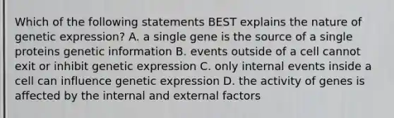 Which of the following statements BEST explains the nature of genetic expression? A. a single gene is the source of a single proteins genetic information B. events outside of a cell cannot exit or inhibit genetic expression C. only internal events inside a cell can influence genetic expression D. the activity of genes is affected by the internal and external factors