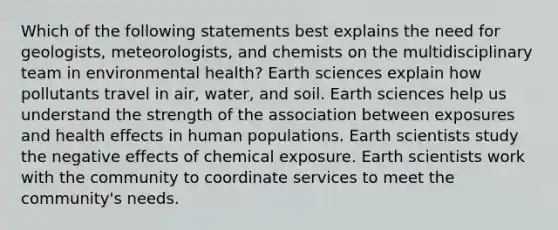 Which of the following statements best explains the need for geologists, meteorologists, and chemists on the multidisciplinary team in environmental health? Earth sciences explain how pollutants travel in air, water, and soil. Earth sciences help us understand the strength of the association between exposures and health effects in human populations. Earth scientists study the negative effects of chemical exposure. Earth scientists work with the community to coordinate services to meet the community's needs.