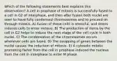 Which of the following statements best explains this observation? A cell in prophase of mitosis is successfully fused to a cell in G2 of interphase, and then after fusion both nuclei are seen to have fully condensed chromosomes and to proceed on through mitosis. A) Fusion of these cells is stressful, and stress induces cells to enter mitosis. B) The production of items by the cell in G2 helps to induce the next stage of the cell cycle in both nuclei. C) The condensation of the chromosomes occurs whenever cells are fused. D) The swapping of genes between the nuclei causes the induction of mitosis. E) A cytosolic mitotic promoting factor from the cell in prophase induced the nucleus from the cell in interphase to enter M phase.