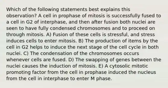 Which of the following statements best explains this observation? A cell in prophase of mitosis is successfully fused to a cell in G2 of interphase, and then after fusion both nuclei are seen to have fully condensed chromosomes and to proceed on through mitosis. A) Fusion of these cells is stressful, and stress induces cells to enter mitosis. B) The production of items by the cell in G2 helps to induce the next stage of the <a href='https://www.questionai.com/knowledge/keQNMM7c75-cell-cycle' class='anchor-knowledge'>cell cycle</a> in both nuclei. C) The condensation of the chromosomes occurs whenever cells are fused. D) The swapping of genes between the nuclei causes the induction of mitosis. E) A cytosolic mitotic promoting factor from the cell in prophase induced the nucleus from the cell in interphase to enter M phase.