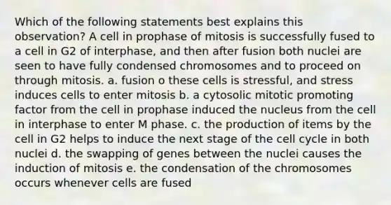 Which of the following statements best explains this observation? A cell in prophase of mitosis is successfully fused to a cell in G2 of interphase, and then after fusion both nuclei are seen to have fully condensed chromosomes and to proceed on through mitosis. a. fusion o these cells is stressful, and stress induces cells to enter mitosis b. a cytosolic mitotic promoting factor from the cell in prophase induced the nucleus from the cell in interphase to enter M phase. c. the production of items by the cell in G2 helps to induce the next stage of the cell cycle in both nuclei d. the swapping of genes between the nuclei causes the induction of mitosis e. the condensation of the chromosomes occurs whenever cells are fused