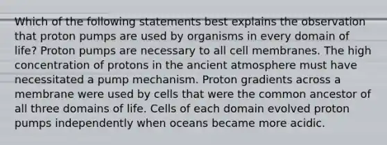 Which of the following statements best explains the observation that proton pumps are used by organisms in every domain of life? Proton pumps are necessary to all cell membranes. The high concentration of protons in the ancient atmosphere must have necessitated a pump mechanism. Proton gradients across a membrane were used by cells that were the common ancestor of all three domains of life. Cells of each domain evolved proton pumps independently when oceans became more acidic.