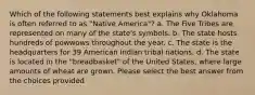 Which of the following statements best explains why Oklahoma is often referred to as "Native America"? a. The Five Tribes are represented on many of the state's symbols. b. The state hosts hundreds of powwows throughout the year. c. The state is the headquarters for 39 American Indian tribal nations. d. The state is located in the "breadbasket" of the United States, where large amounts of wheat are grown. Please select the best answer from the choices provided