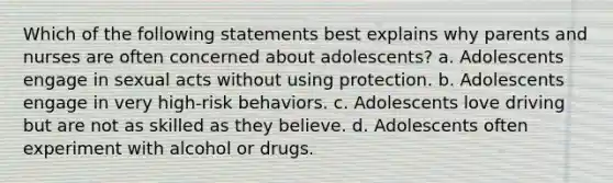 Which of the following statements best explains why parents and nurses are often concerned about adolescents? a. Adolescents engage in sexual acts without using protection. b. Adolescents engage in very high-risk behaviors. c. Adolescents love driving but are not as skilled as they believe. d. Adolescents often experiment with alcohol or drugs.