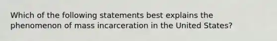 Which of the following statements best explains the phenomenon of mass incarceration in the United States?