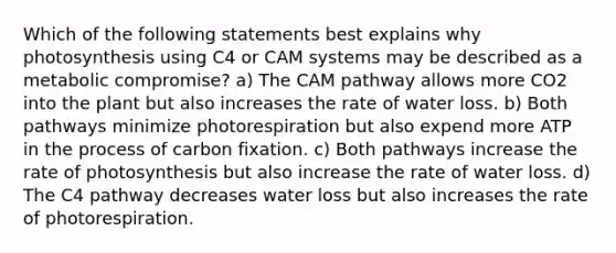 Which of the following statements best explains why photosynthesis using C4 or CAM systems may be described as a metabolic compromise? a) The CAM pathway allows more CO2 into the plant but also increases the rate of water loss. b) Both pathways minimize photorespiration but also expend more ATP in the process of carbon fixation. c) Both pathways increase the rate of photosynthesis but also increase the rate of water loss. d) The C4 pathway decreases water loss but also increases the rate of photorespiration.