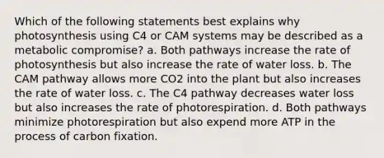 Which of the following statements best explains why photosynthesis using C4 or CAM systems may be described as a metabolic compromise? a. Both pathways increase the rate of photosynthesis but also increase the rate of water loss. b. The CAM pathway allows more CO2 into the plant but also increases the rate of water loss. c. The C4 pathway decreases water loss but also increases the rate of photorespiration. d. Both pathways minimize photorespiration but also expend more ATP in the process of carbon fixation.