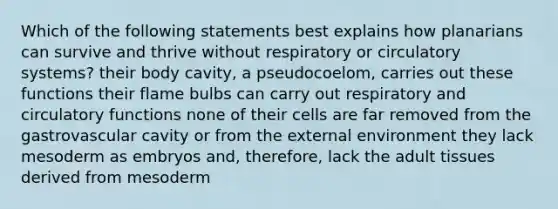 Which of the following statements best explains how planarians can survive and thrive without respiratory or circulatory systems? their body cavity, a pseudocoelom, carries out these functions their flame bulbs can carry out respiratory and circulatory functions none of their cells are far removed from the gastrovascular cavity or from the external environment they lack mesoderm as embryos and, therefore, lack the adult tissues derived from mesoderm