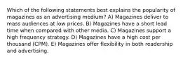 Which of the following statements best explains the popularity of magazines as an advertising medium? A) Magazines deliver to mass audiences at low prices. B) Magazines have a short lead time when compared with other media. C) Magazines support a high frequency strategy. D) Magazines have a high cost per thousand (CPM). E) Magazines offer flexibility in both readership and advertising.