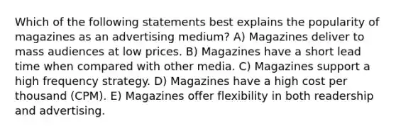 Which of the following statements best explains the popularity of magazines as an advertising medium? A) Magazines deliver to mass audiences at low prices. B) Magazines have a short lead time when compared with other media. C) Magazines support a high frequency strategy. D) Magazines have a high cost per thousand (CPM). E) Magazines offer flexibility in both readership and advertising.