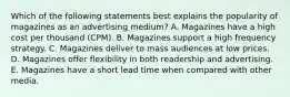 Which of the following statements best explains the popularity of magazines as an advertising medium? A. Magazines have a high cost per thousand (CPM). B. Magazines support a high frequency strategy. C. Magazines deliver to mass audiences at low prices. D. Magazines offer flexibility in both readership and advertising. E. Magazines have a short lead time when compared with other media.