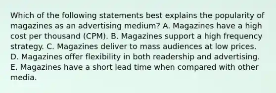 Which of the following statements best explains the popularity of magazines as an advertising medium? A. Magazines have a high cost per thousand (CPM). B. Magazines support a high frequency strategy. C. Magazines deliver to mass audiences at low prices. D. Magazines offer flexibility in both readership and advertising. E. Magazines have a short lead time when compared with other media.