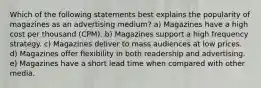 Which of the following statements best explains the popularity of magazines as an advertising medium? a) Magazines have a high cost per thousand (CPM). b) Magazines support a high frequency strategy. c) Magazines deliver to mass audiences at low prices. d) Magazines offer flexibility in both readership and advertising. e) Magazines have a short lead time when compared with other media.