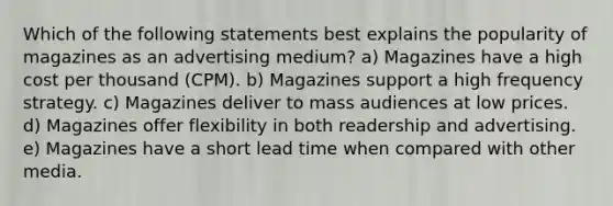 Which of the following statements best explains the popularity of magazines as an advertising medium? a) Magazines have a high cost per thousand (CPM). b) Magazines support a high frequency strategy. c) Magazines deliver to mass audiences at low prices. d) Magazines offer flexibility in both readership and advertising. e) Magazines have a short lead time when compared with other media.