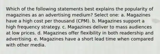 Which of the following statements best explains the popularity of magazines as an advertising medium? Select one: a. Magazines have a high cost per thousand (CPM). b. Magazines support a high frequency strategy. c. Magazines deliver to mass audiences at low prices. d. Magazines offer flexibility in both readership and advertising. e. Magazines have a short lead time when compared with other media.