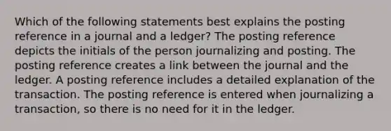 Which of the following statements best explains the posting reference in a journal and a ledger? The posting reference depicts the initials of the person journalizing and posting. The posting reference creates a link between the journal and the ledger. A posting reference includes a detailed explanation of the transaction. The posting reference is entered when journalizing a transaction, so there is no need for it in the ledger.