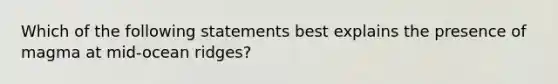 Which of the following statements best explains the presence of magma at mid-ocean ridges?