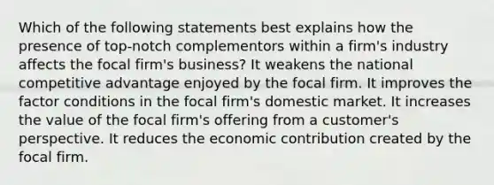 Which of the following statements best explains how the presence of top-notch complementors within a firm's industry affects the focal firm's business? It weakens the national competitive advantage enjoyed by the focal firm. It improves the factor conditions in the focal firm's domestic market. It increases the value of the focal firm's offering from a customer's perspective. It reduces the economic contribution created by the focal firm.