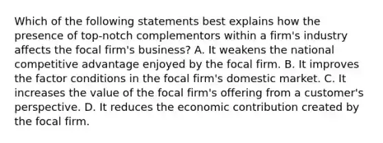 Which of the following statements best explains how the presence of top-notch complementors within a firm's industry affects the focal firm's business? A. It weakens the national competitive advantage enjoyed by the focal firm. B. It improves the factor conditions in the focal firm's domestic market. C. It increases the value of the focal firm's offering from a customer's perspective. D. It reduces the economic contribution created by the focal firm.