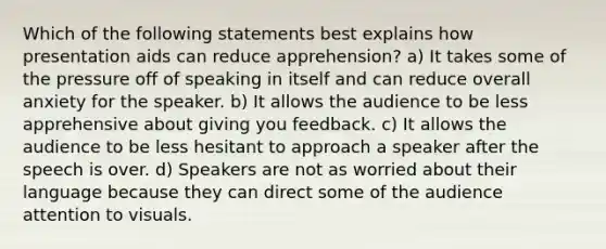 Which of the following statements best explains how presentation aids can reduce apprehension? a) It takes some of the pressure off of speaking in itself and can reduce overall anxiety for the speaker. b) It allows the audience to be less apprehensive about giving you feedback. c) It allows the audience to be less hesitant to approach a speaker after the speech is over. d) Speakers are not as worried about their language because they can direct some of the audience attention to visuals.