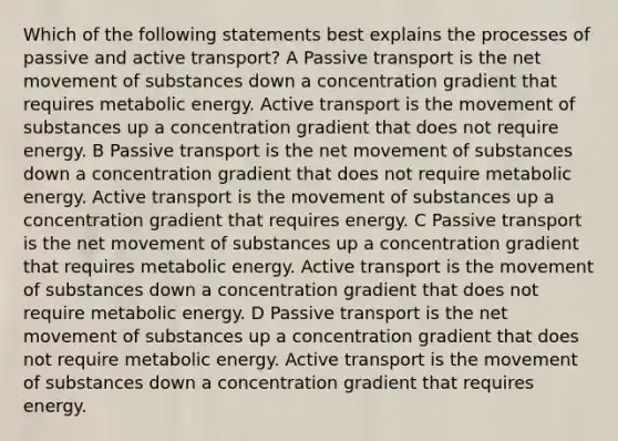 Which of the following statements best explains the processes of passive and active transport? A Passive transport is the net movement of substances down a concentration gradient that requires metabolic energy. Active transport is the movement of substances up a concentration gradient that does not require energy. B Passive transport is the net movement of substances down a concentration gradient that does not require metabolic energy. Active transport is the movement of substances up a concentration gradient that requires energy. C Passive transport is the net movement of substances up a concentration gradient that requires metabolic energy. Active transport is the movement of substances down a concentration gradient that does not require metabolic energy. D Passive transport is the net movement of substances up a concentration gradient that does not require metabolic energy. Active transport is the movement of substances down a concentration gradient that requires energy.