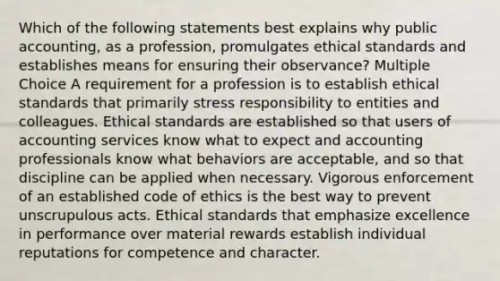 Which of the following statements best explains why public accounting, as a profession, promulgates ethical standards and establishes means for ensuring their observance? Multiple Choice A requirement for a profession is to establish ethical standards that primarily stress responsibility to entities and colleagues. Ethical standards are established so that users of accounting services know what to expect and accounting professionals know what behaviors are acceptable, and so that discipline can be applied when necessary. Vigorous enforcement of an established code of ethics is the best way to prevent unscrupulous acts. Ethical standards that emphasize excellence in performance over material rewards establish individual reputations for competence and character.