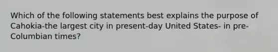 Which of the following statements best explains the purpose of Cahokia-the largest city in present-day United States- in pre-Columbian times?