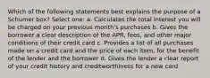 Which of the following statements best explains the purpose of a Schumer box? Select one: a. Calculates the total interest you will be charged on your previous month's purchases b. Gives the borrower a clear description of the APR, fees, and other major conditions of their credit card c. Provides a list of all purchases made on a credit card and the price of each item, for the benefit of the lender and the borrower d. Gives the lender a clear report of your credit history and creditworthiness for a new card