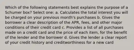 Which of the following statements best explains the purpose of a Schumer box? Select one: a. Calculates the total interest you will be charged on your previous month's purchases b. Gives the borrower a clear description of the APR, fees, and other major conditions of their credit card c. Provides a list of all purchases made on a credit card and the price of each item, for the benefit of the lender and the borrower d. Gives the lender a clear report of your credit history and creditworthiness for a new card