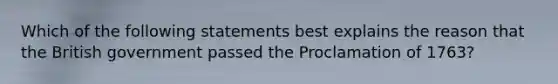 Which of the following statements best explains the reason that the British government passed the Proclamation of 1763?