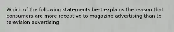 Which of the following statements best explains the reason that consumers are more receptive to magazine advertising than to television advertising.