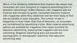 Which of the following statements best explains the reason that consumers are more receptive to magazine advertising than to television advertising? Unlike television ads, magazine ads are invasive and not easy to ignore. Consumers become involved with magazines when they read them and are more likely to find ads acceptable or even enjoyable. The number of ads in magazines is much fewer than that of television, so consumers are not bothered by advertising clutter. More creative advertising options are available for magazines than those available for television advertising, implying that magazine ads are more interesting. Magazine advertising does not provide the psychographic or demographic selectivity that television advertising does.