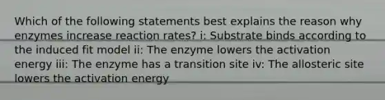 Which of the following statements best explains the reason why enzymes increase reaction rates? i: Substrate binds according to the induced fit model ii: The enzyme lowers the activation energy iii: The enzyme has a transition site iv: The allosteric site lowers the activation energy