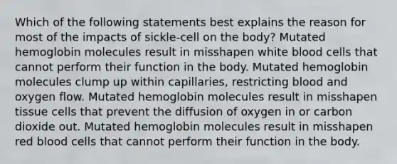 Which of the following statements best explains the reason for most of the impacts of sickle-cell on the body? Mutated hemoglobin molecules result in misshapen white blood cells that cannot perform their function in the body. Mutated hemoglobin molecules clump up within capillaries, restricting blood and oxygen flow. Mutated hemoglobin molecules result in misshapen tissue cells that prevent the diffusion of oxygen in or carbon dioxide out. Mutated hemoglobin molecules result in misshapen red blood cells that cannot perform their function in the body.