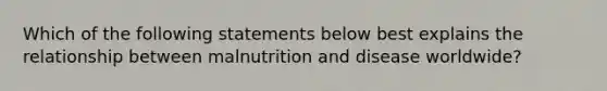 Which of the following statements below best explains the relationship between malnutrition and disease worldwide?