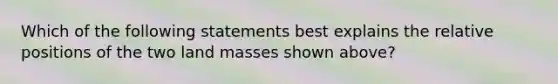 Which of the following statements best explains the relative positions of the two land masses shown above?