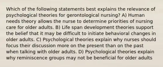 Which of the following statements best explains the relevance of psychological theories for gerontological nursing? A) Human needs theory allows the nurse to determine priorities of nursing care for older adults. B) Life span development theories support the belief that it may be difficult to initiate behavioral changes in older adults. C) Psychological theories explain why nurses should focus their discussion more on the present than on the past when talking with older adults. D) Psychological theories explain why reminiscence groups may not be beneficial for older adults