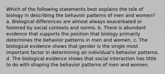 Which of the following statements best explains the role of biology in describing the behavior patterns of men and women? a. Biological differences are almost always exacerbated or fostered by social contexts and norms. b. There is abundant evidence that supports the position that biology primarily determines the behavior patterns in men and women. c. The biological evidence shows that gender is the single most important factor in determining an individual's behavior patterns. d. The biological evidence shows that social interaction has little to do with shaping the behavior patterns of men and women.