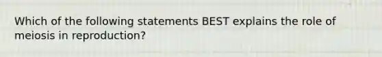 Which of the following statements BEST explains the role of meiosis in reproduction?