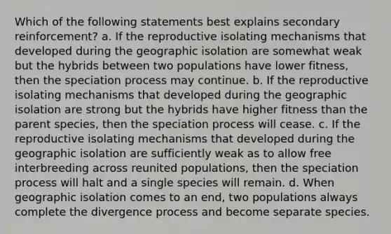 Which of the following statements best explains secondary reinforcement? a. If the reproductive isolating mechanisms that developed during the geographic isolation are somewhat weak but the hybrids between two populations have lower fitness, then the speciation process may continue. b. If the reproductive isolating mechanisms that developed during the geographic isolation are strong but the hybrids have higher fitness than the parent species, then the speciation process will cease. c. If the reproductive isolating mechanisms that developed during the geographic isolation are sufficiently weak as to allow free interbreeding across reunited populations, then the speciation process will halt and a single species will remain. d. When geographic isolation comes to an end, two populations always complete the divergence process and become separate species.