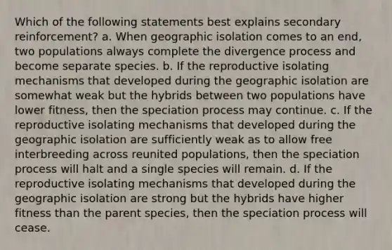 Which of the following statements best explains secondary reinforcement? a. When geographic isolation comes to an end, two populations always complete the divergence process and become separate species. b. If the reproductive isolating mechanisms that developed during the geographic isolation are somewhat weak but the hybrids between two populations have lower fitness, then the speciation process may continue. c. If the reproductive isolating mechanisms that developed during the geographic isolation are sufficiently weak as to allow free interbreeding across reunited populations, then the speciation process will halt and a single species will remain. d. If the reproductive isolating mechanisms that developed during the geographic isolation are strong but the hybrids have higher fitness than the parent species, then the speciation process will cease.