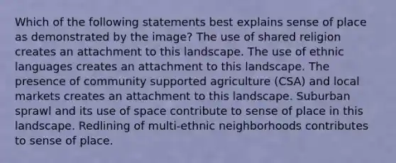 Which of the following statements best explains sense of place as demonstrated by the image? The use of shared religion creates an attachment to this landscape. The use of ethnic languages creates an attachment to this landscape. The presence of community supported agriculture (CSA) and local markets creates an attachment to this landscape. Suburban sprawl and its use of space contribute to sense of place in this landscape. Redlining of multi-ethnic neighborhoods contributes to sense of place.