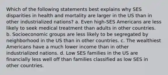 Which of the following statements best explains why SES disparities in health and mortality are larger in the US than in other industrialized nations? a. Even high-SES Americans are less likely to seek medical treatment than adults in other countries. b. Socioeconomic groups are less likely to be segregated by neighborhood in the US than in other countries. c. The wealthiest Americans have a much lower income than in other industrialized nations. d. Low SES families in the US are financially less well off than families classified as low SES in other countries.