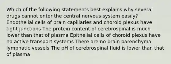 Which of the following statements best explains why several drugs cannot enter the central nervous system easily? Endothelial cells of brain capillaries and choroid plexus have tight junctions The protein content of cerebrospinal is much lower than that of plasma Epithelial cells of choroid plexus have no active transport systems There are no brain parenchyma lymphatic vessels The pH of cerebrospinal fluid is lower than that of plasma