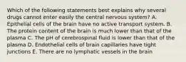 Which of the following statements best explains why several drugs cannot enter easily the central nervous system? A. Epithelial cells of the brain have no active transport system. B. The protein content of the brain is much lower than that of the plasma C. The pH of cerebrospinal fluid is lower than that of the plasma D. Endothelial cells of brain capillaries have tight junctions E. There are no lymphatic vessels in the brain