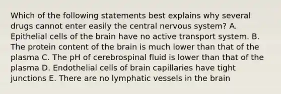 Which of the following statements best explains why several drugs cannot enter easily the central nervous system? A. Epithelial cells of the brain have no active transport system. B. The protein content of the brain is much lower than that of the plasma C. The pH of cerebrospinal fluid is lower than that of the plasma D. Endothelial cells of brain capillaries have tight junctions E. There are no lymphatic vessels in the brain